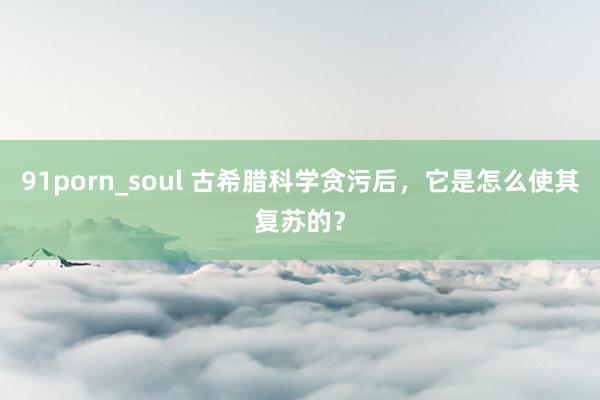 91porn_soul 古希腊科学贪污后，它是怎么使其复苏的？
