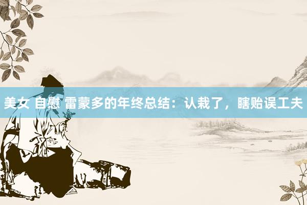 美女 自慰 雷蒙多的年终总结：认栽了，瞎贻误工夫