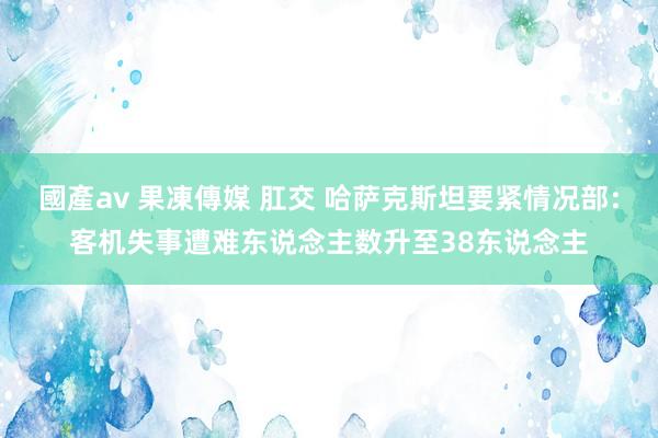 國產av 果凍傳媒 肛交 哈萨克斯坦要紧情况部：客机失事遭难东说念主数升至38东说念主