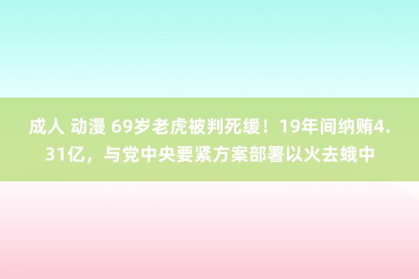 成人 动漫 69岁老虎被判死缓！19年间纳贿4.31亿，与党中央要紧方案部署以火去蛾中