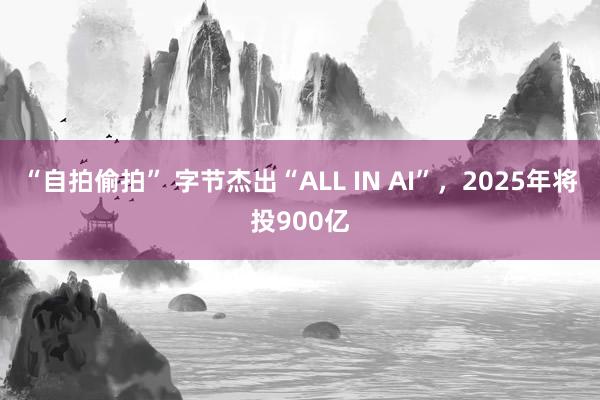 “自拍偷拍” 字节杰出“ALL IN AI”，2025年将投900亿