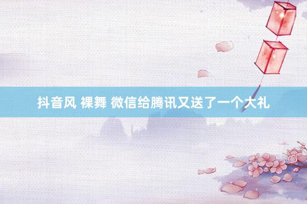 抖音风 裸舞 微信给腾讯又送了一个大礼