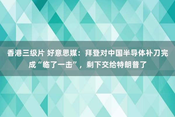 香港三级片 好意思媒：拜登对中国半导体补刀完成“临了一击”，剩下交给特朗普了