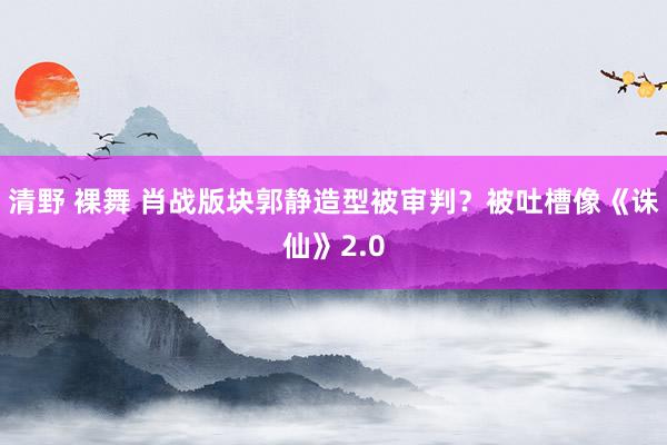 清野 裸舞 肖战版块郭静造型被审判？被吐槽像《诛仙》2.0