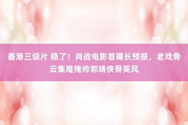 香港三级片 稳了！肖战电影首曝长预报，老戏骨云集难掩帅郭靖侠骨英风