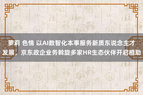 萝莉 色情 以AI数智化本事服务新质东说念主才发展，京东政企业务斡旋多家HR生态伙伴开启相助