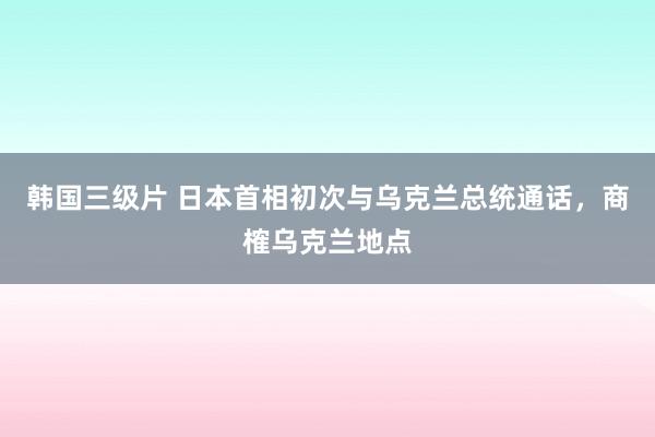 韩国三级片 日本首相初次与乌克兰总统通话，商榷乌克兰地点