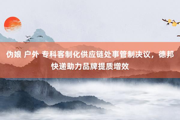 伪娘 户外 专科客制化供应链处事管制决议，德邦快递助力品牌提质增效