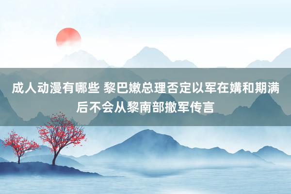 成人动漫有哪些 黎巴嫩总理否定以军在媾和期满后不会从黎南部撤军传言