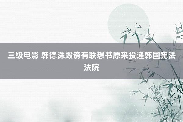 三级电影 韩德洙毁谤有联想书原来投递韩国宪法法院