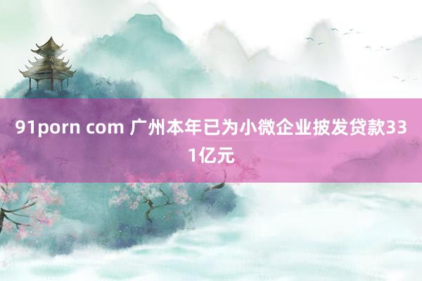 91porn com 广州本年已为小微企业披发贷款331亿元