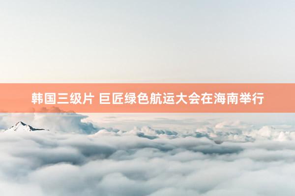 韩国三级片 巨匠绿色航运大会在海南举行