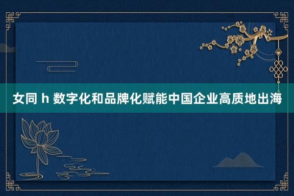 女同 h 数字化和品牌化赋能中国企业高质地出海
