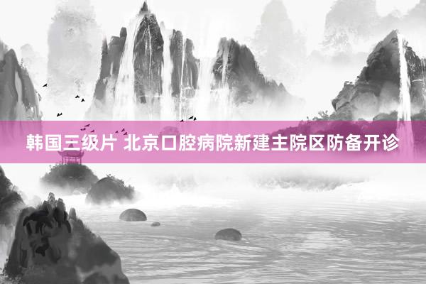 韩国三级片 北京口腔病院新建主院区防备开诊