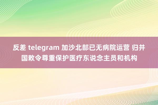 反差 telegram 加沙北部已无病院运营 归并国敕令尊重保护医疗东说念主员和机构