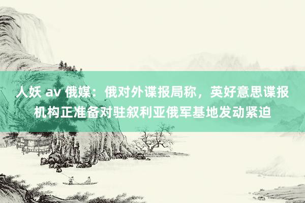 人妖 av 俄媒：俄对外谍报局称，英好意思谍报机构正准备对驻叙利亚俄军基地发动紧迫