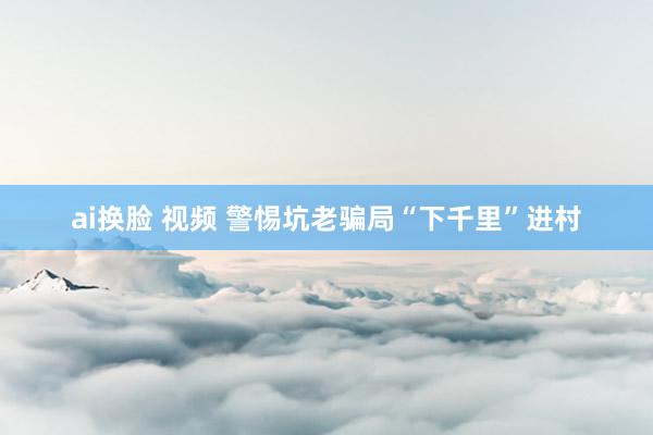 ai换脸 视频 警惕坑老骗局“下千里”进村