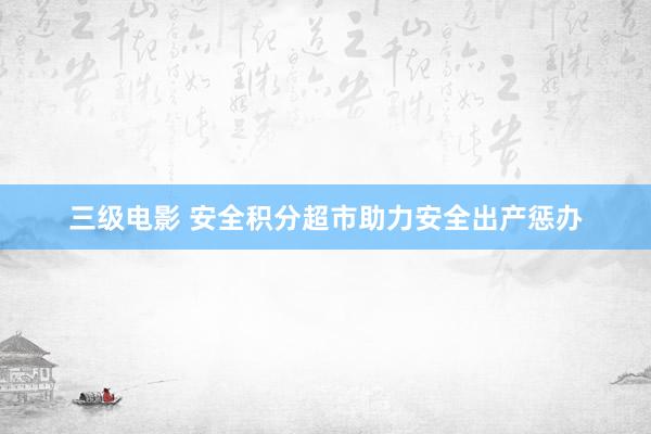 三级电影 安全积分超市助力安全出产惩办