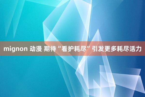 mignon 动漫 期待“看护耗尽”引发更多耗尽活力