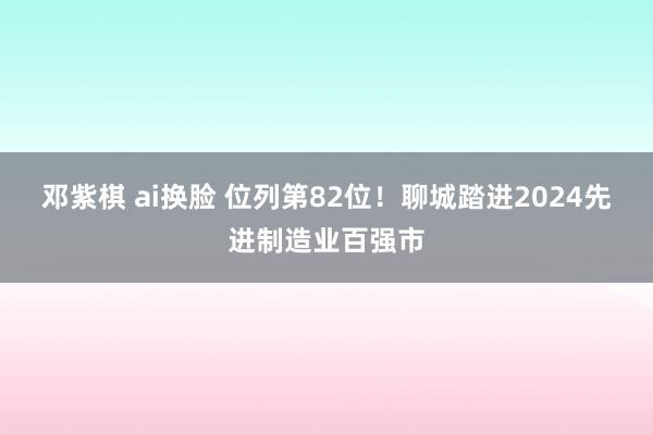 邓紫棋 ai换脸 位列第82位！聊城踏进2024先进制造业百强市