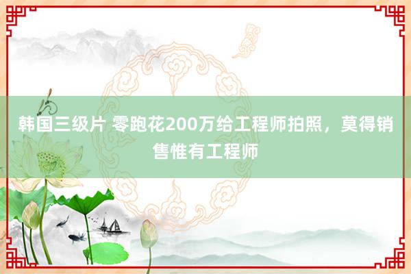 韩国三级片 零跑花200万给工程师拍照，莫得销售惟有工程师