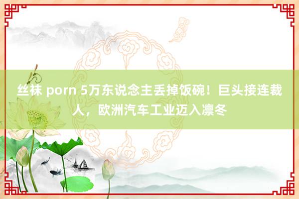 丝袜 porn 5万东说念主丢掉饭碗！巨头接连裁人，欧洲汽车工业迈入凛冬