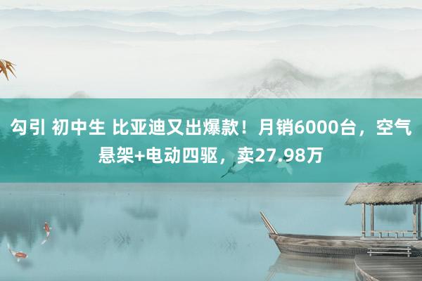勾引 初中生 比亚迪又出爆款！月销6000台，空气悬架+电动四驱，卖27.98万