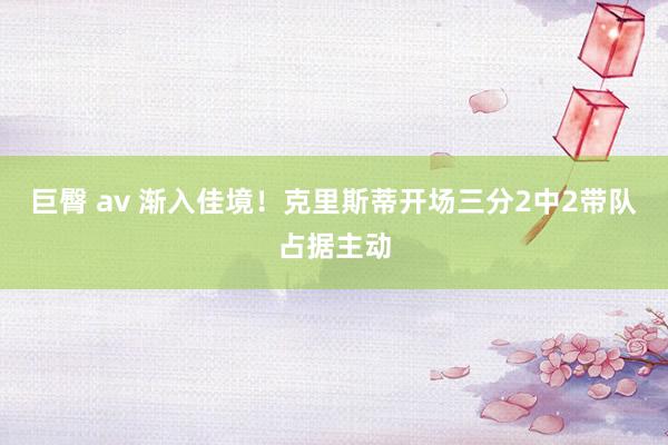 巨臀 av 渐入佳境！克里斯蒂开场三分2中2带队占据主动