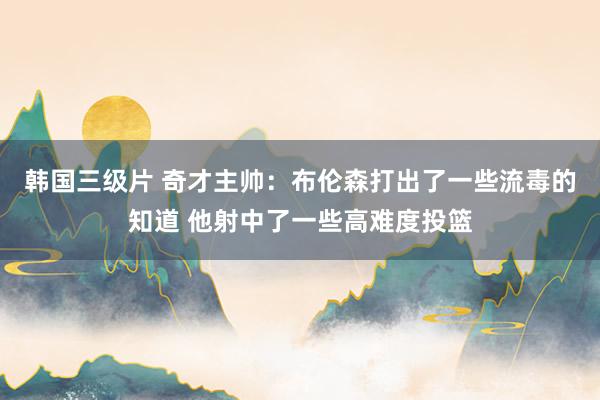 韩国三级片 奇才主帅：布伦森打出了一些流毒的知道 他射中了一些高难度投篮