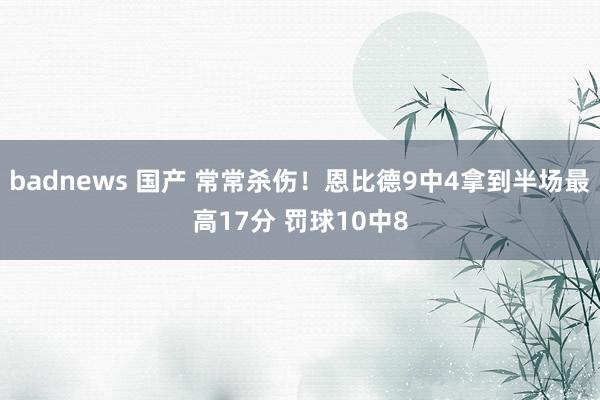badnews 国产 常常杀伤！恩比德9中4拿到半场最高17分 罚球10中8