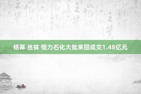 杨幂 丝袜 恒力石化大批来回成交1.48亿元