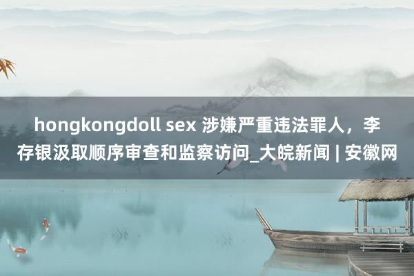 hongkongdoll sex 涉嫌严重违法罪人，李存银汲取顺序审查和监察访问_大皖新闻 | 安徽网