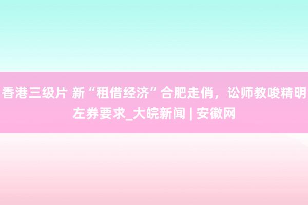 香港三级片 新“租借经济”合肥走俏，讼师教唆精明左券要求_大皖新闻 | 安徽网