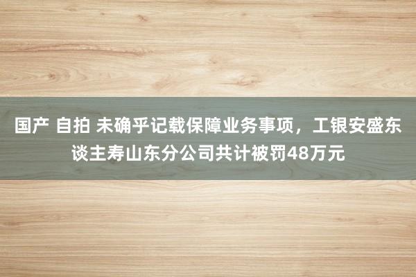 国产 自拍 未确乎记载保障业务事项，工银安盛东谈主寿山东分公司共计被罚48万元