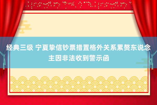 经典三级 宁夏挚信钞票措置格外关系累赘东说念主因非法收到警示函