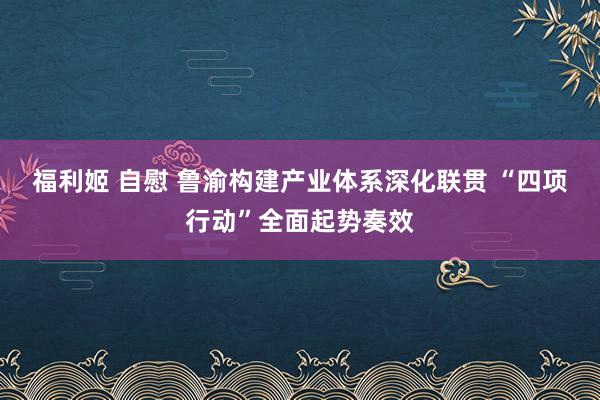 福利姬 自慰 鲁渝构建产业体系深化联贯 “四项行动”全面起势奏效