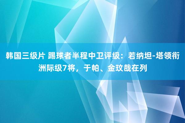 韩国三级片 踢球者半程中卫评级：若纳坦-塔领衔洲际级7将，于帕、金玟哉在列