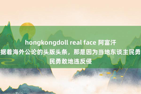 hongkongdoll real face 阿富汗弥远以来占据着海外公论的头版头条，那是因为当地东谈主民勇敢地违反侵