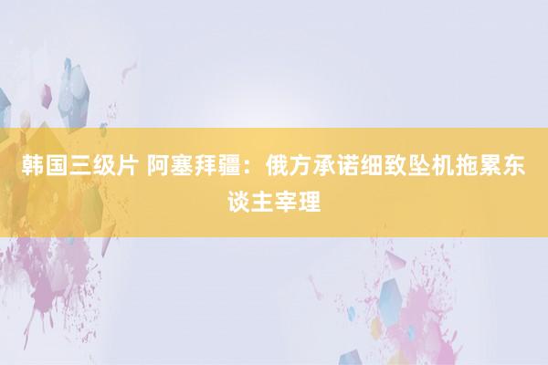 韩国三级片 阿塞拜疆：俄方承诺细致坠机拖累东谈主宰理