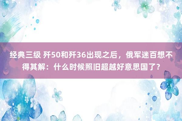 经典三级 歼50和歼36出现之后，俄军迷百想不得其解：什么时候照旧超越好意思国了？