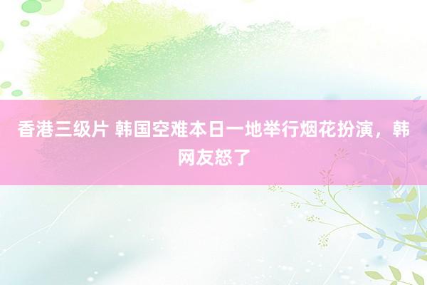 香港三级片 韩国空难本日一地举行烟花扮演，韩网友怒了