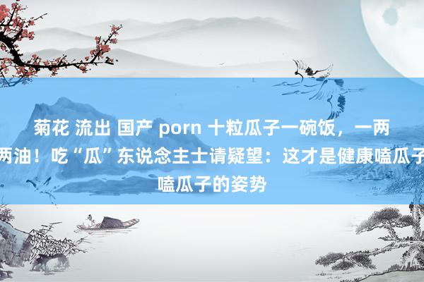 菊花 流出 国产 porn 十粒瓜子一碗饭，一两瓜子半两油！吃“瓜”东说念主士请疑望：这才是健康嗑瓜子的姿势