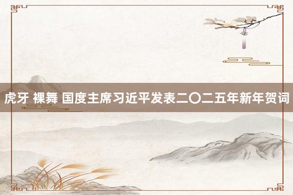 虎牙 裸舞 国度主席习近平发表二〇二五年新年贺词