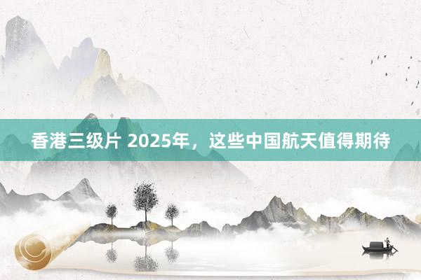 香港三级片 2025年，这些中国航天值得期待