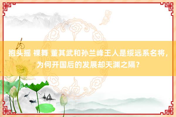抱头摇 裸舞 董其武和孙兰峰王人是绥远系名将，为何开国后的发展却天渊之隔？