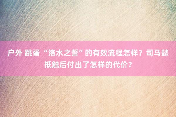 户外 跳蛋 “洛水之誓”的有效流程怎样？司马懿抵触后付出了怎样的代价？