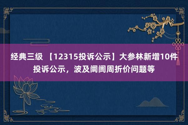 经典三级 【12315投诉公示】大参林新增10件投诉公示，波及阛阓周折价问题等