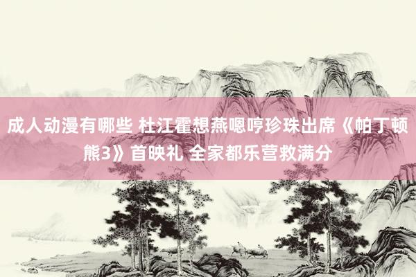 成人动漫有哪些 杜江霍想燕嗯哼珍珠出席《帕丁顿熊3》首映礼 全家都乐营救满分