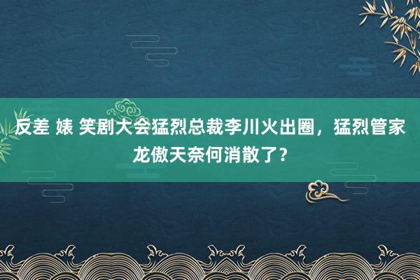 反差 婊 笑剧大会猛烈总裁李川火出圈，猛烈管家龙傲天奈何消散了？