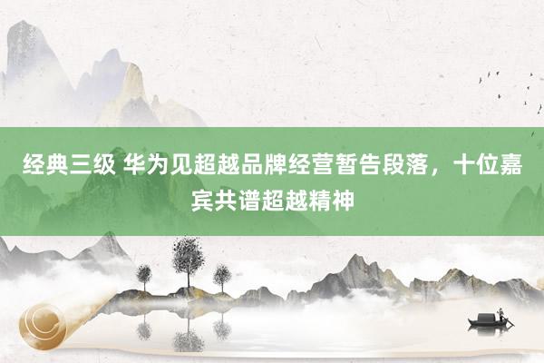 经典三级 华为见超越品牌经营暂告段落，十位嘉宾共谱超越精神